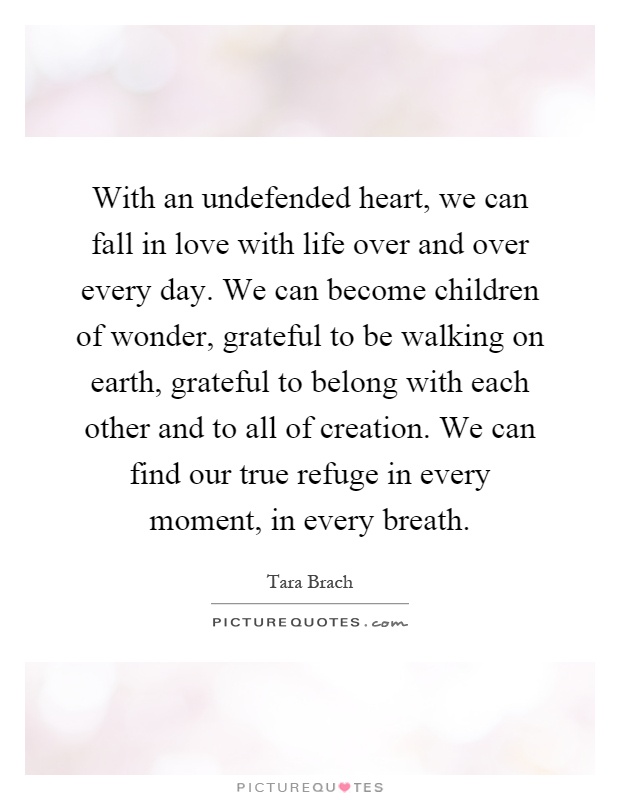 With an undefended heart, we can fall in love with life over and over every day. We can become children of wonder, grateful to be walking on earth, grateful to belong with each other and to all of creation. We can find our true refuge in every moment, in every breath Picture Quote #1