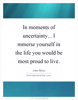 In moments of uncertainty... I mmerse yourself in the life you would be most proud to live Picture Quote #1
