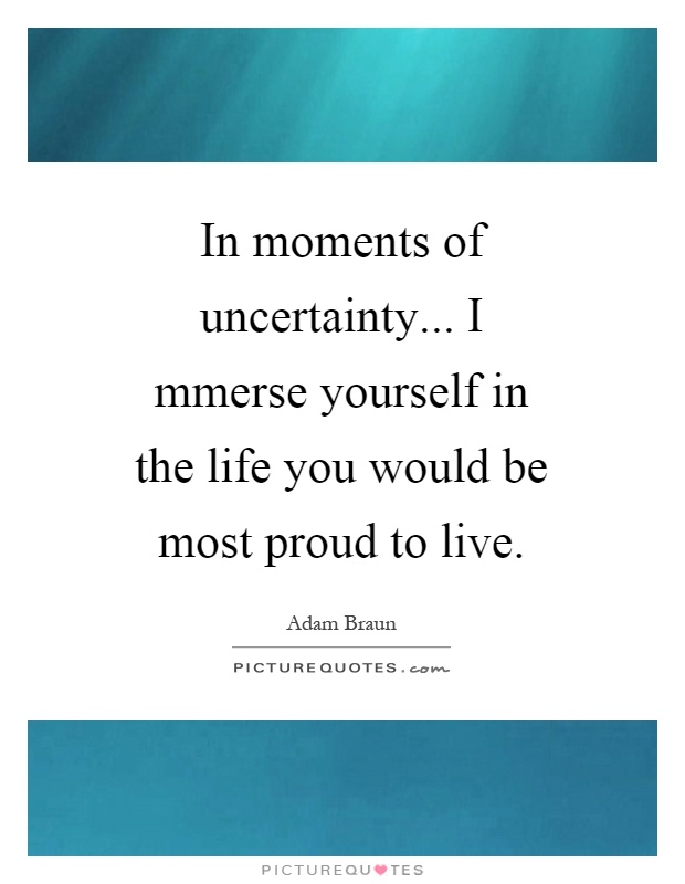 In moments of uncertainty... I mmerse yourself in the life you would be most proud to live Picture Quote #1