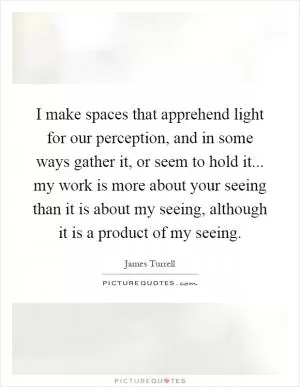 I make spaces that apprehend light for our perception, and in some ways gather it, or seem to hold it... my work is more about your seeing than it is about my seeing, although it is a product of my seeing Picture Quote #1