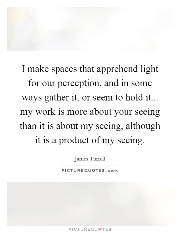 I make spaces that apprehend light for our perception, and in some ways gather it, or seem to hold it... my work is more about your seeing than it is about my seeing, although it is a product of my seeing Picture Quote #1