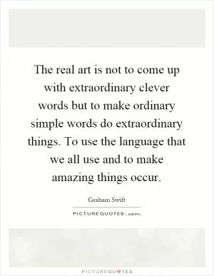 The real art is not to come up with extraordinary clever words but to make ordinary simple words do extraordinary things. To use the language that we all use and to make amazing things occur Picture Quote #1