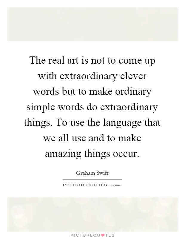 The real art is not to come up with extraordinary clever words but to make ordinary simple words do extraordinary things. To use the language that we all use and to make amazing things occur Picture Quote #1