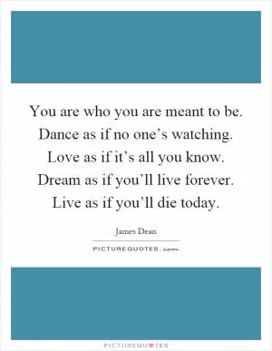 You are who you are meant to be. Dance as if no one’s watching. Love as if it’s all you know. Dream as if you’ll live forever. Live as if you’ll die today Picture Quote #1