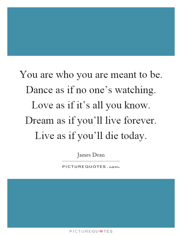 You are who you are meant to be. Dance as if no one's watching. Love as if it's all you know. Dream as if you'll live forever. Live as if you'll die today Picture Quote #1