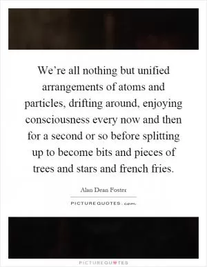 We’re all nothing but unified arrangements of atoms and particles, drifting around, enjoying consciousness every now and then for a second or so before splitting up to become bits and pieces of trees and stars and french fries Picture Quote #1