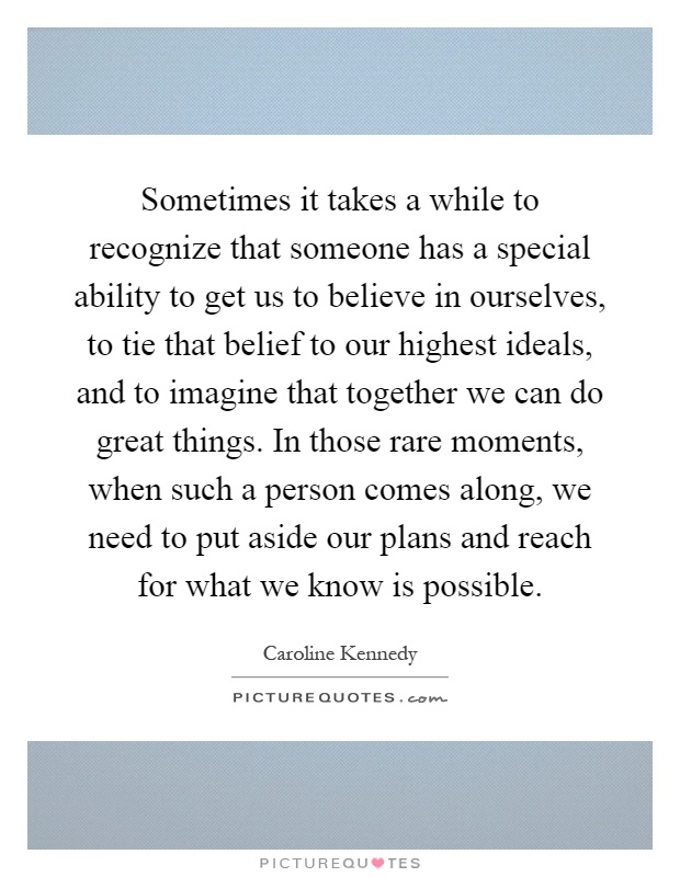 Sometimes it takes a while to recognize that someone has a special ability to get us to believe in ourselves, to tie that belief to our highest ideals, and to imagine that together we can do great things. In those rare moments, when such a person comes along, we need to put aside our plans and reach for what we know is possible Picture Quote #1