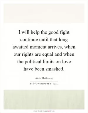 I will help the good fight continue until that long awaited moment arrives, when our rights are equal and when the political limits on love have been smashed Picture Quote #1