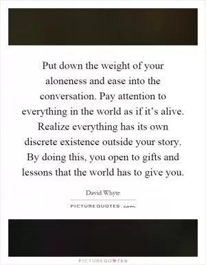 Put down the weight of your aloneness and ease into the conversation. Pay attention to everything in the world as if it’s alive. Realize everything has its own discrete existence outside your story. By doing this, you open to gifts and lessons that the world has to give you Picture Quote #1