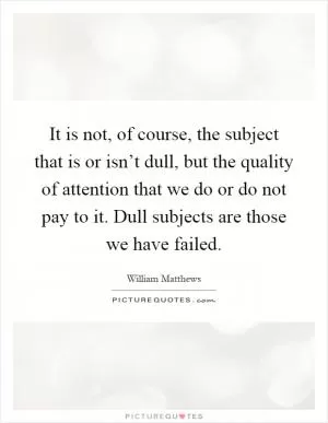 It is not, of course, the subject that is or isn’t dull, but the quality of attention that we do or do not pay to it. Dull subjects are those we have failed Picture Quote #1
