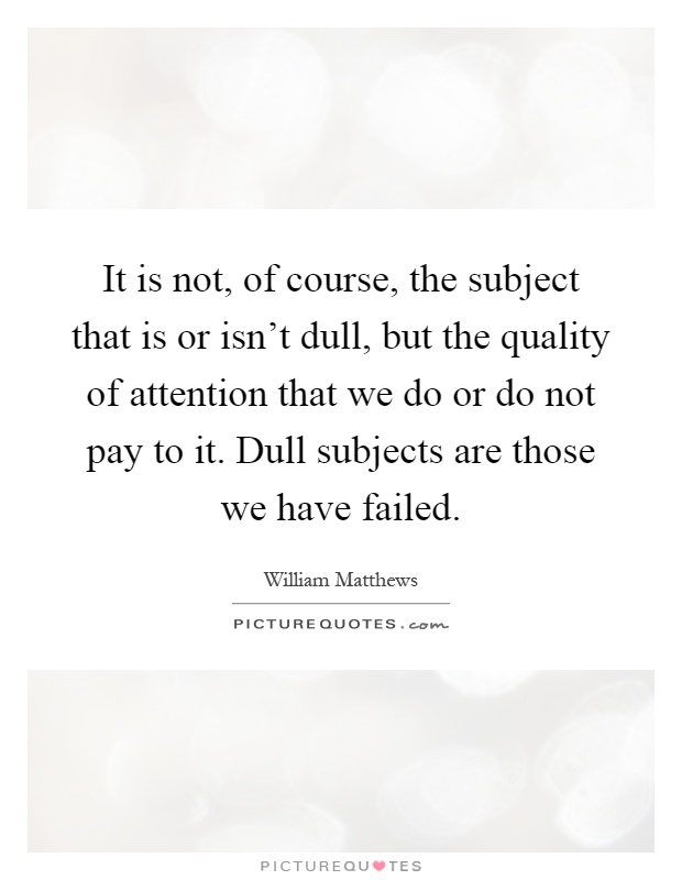 It is not, of course, the subject that is or isn't dull, but the quality of attention that we do or do not pay to it. Dull subjects are those we have failed Picture Quote #1