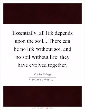 Essentially, all life depends upon the soil... There can be no life without soil and no soil without life; they have evolved together Picture Quote #1