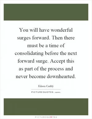 You will have wonderful surges forward. Then there must be a time of consolidating before the next forward surge. Accept this as part of the process and never become downhearted Picture Quote #1
