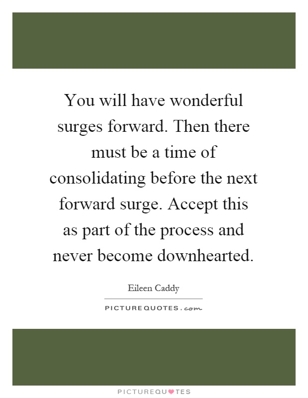 You will have wonderful surges forward. Then there must be a time of consolidating before the next forward surge. Accept this as part of the process and never become downhearted Picture Quote #1