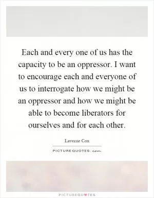 Each and every one of us has the capacity to be an oppressor. I want to encourage each and everyone of us to interrogate how we might be an oppressor and how we might be able to become liberators for ourselves and for each other Picture Quote #1
