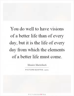 You do well to have visions of a better life than of every day, but it is the life of every day from which the elements of a better life must come Picture Quote #1