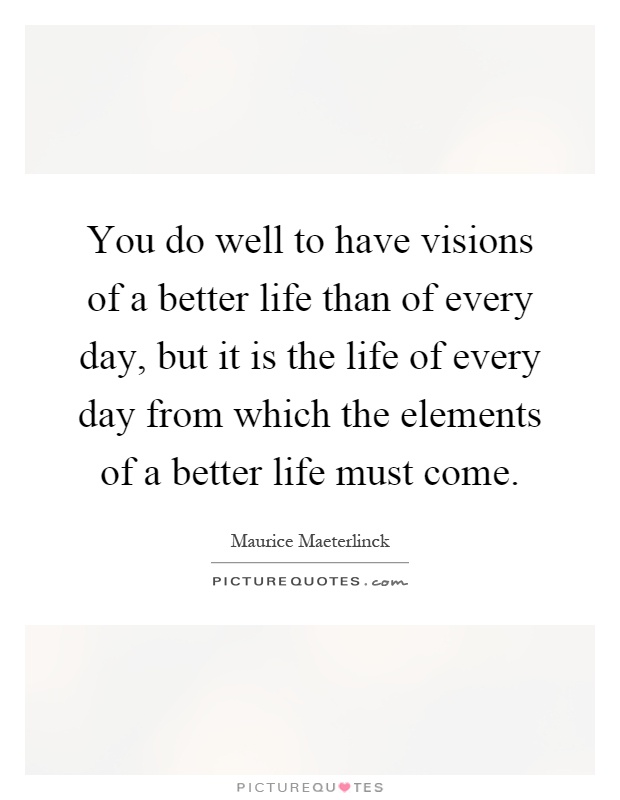 You do well to have visions of a better life than of every day, but it is the life of every day from which the elements of a better life must come Picture Quote #1