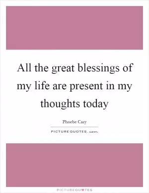 All the great blessings of my life are present in my thoughts today Picture Quote #1