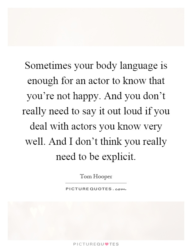 Sometimes your body language is enough for an actor to know that you're not happy. And you don't really need to say it out loud if you deal with actors you know very well. And I don't think you really need to be explicit Picture Quote #1