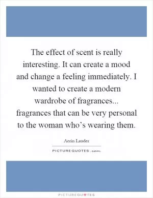 The effect of scent is really interesting. It can create a mood and change a feeling immediately. I wanted to create a modern wardrobe of fragrances... fragrances that can be very personal to the woman who’s wearing them Picture Quote #1