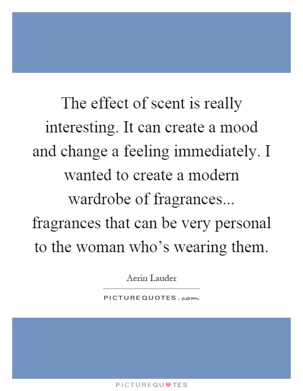 The effect of scent is really interesting. It can create a mood and change a feeling immediately. I wanted to create a modern wardrobe of fragrances... fragrances that can be very personal to the woman who's wearing them Picture Quote #1