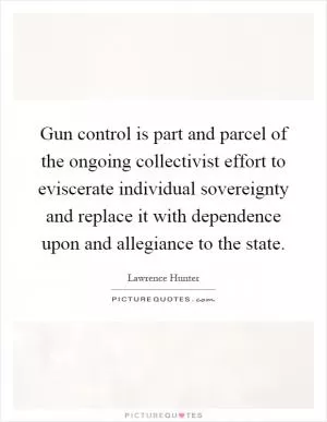 Gun control is part and parcel of the ongoing collectivist effort to eviscerate individual sovereignty and replace it with dependence upon and allegiance to the state Picture Quote #1