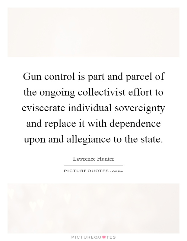 Gun control is part and parcel of the ongoing collectivist effort to eviscerate individual sovereignty and replace it with dependence upon and allegiance to the state Picture Quote #1