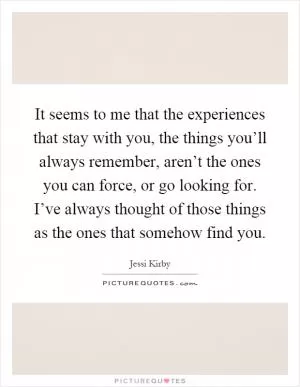 It seems to me that the experiences that stay with you, the things you’ll always remember, aren’t the ones you can force, or go looking for. I’ve always thought of those things as the ones that somehow find you Picture Quote #1