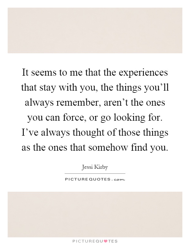 It seems to me that the experiences that stay with you, the things you'll always remember, aren't the ones you can force, or go looking for. I've always thought of those things as the ones that somehow find you Picture Quote #1