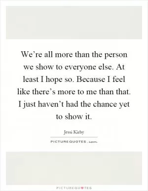 We’re all more than the person we show to everyone else. At least I hope so. Because I feel like there’s more to me than that. I just haven’t had the chance yet to show it Picture Quote #1