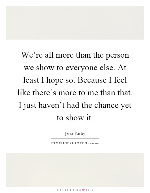 We're all more than the person we show to everyone else. At least I hope so. Because I feel like there's more to me than that. I just haven't had the chance yet to show it Picture Quote #1