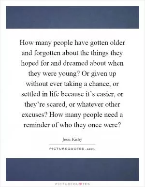 How many people have gotten older and forgotten about the things they hoped for and dreamed about when they were young? Or given up without ever taking a chance, or settled in life because it’s easier, or they’re scared, or whatever other excuses? How many people need a reminder of who they once were? Picture Quote #1