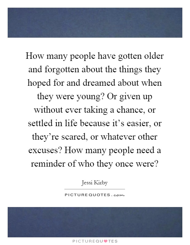 How many people have gotten older and forgotten about the things they hoped for and dreamed about when they were young? Or given up without ever taking a chance, or settled in life because it's easier, or they're scared, or whatever other excuses? How many people need a reminder of who they once were? Picture Quote #1