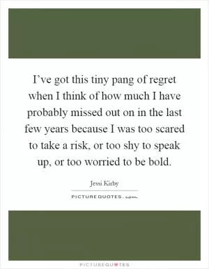 I’ve got this tiny pang of regret when I think of how much I have probably missed out on in the last few years because I was too scared to take a risk, or too shy to speak up, or too worried to be bold Picture Quote #1