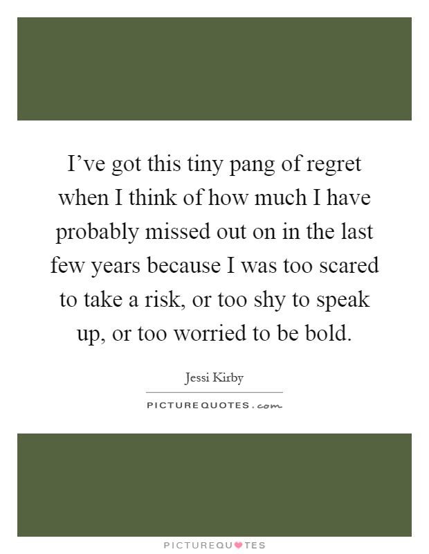 I've got this tiny pang of regret when I think of how much I have probably missed out on in the last few years because I was too scared to take a risk, or too shy to speak up, or too worried to be bold Picture Quote #1