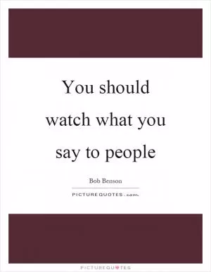 You should watch what you say to people Picture Quote #1