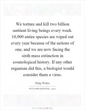 We torture and kill two billion sentient living beings every week. 10,000 entire species are wiped out every year because of the actions of one, and we are now facing the sixth mass extinction in cosmological history. If any other organism did this, a biologist would consider them a virus Picture Quote #1