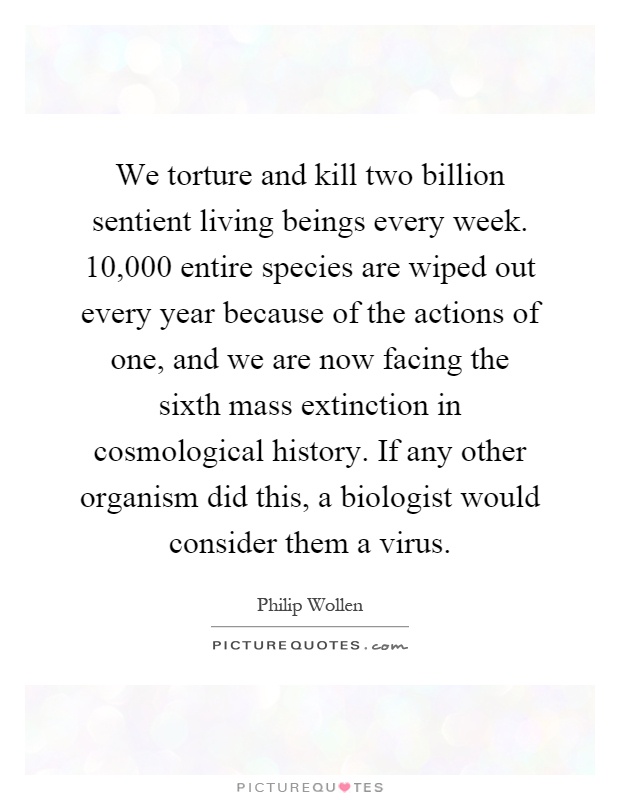 We torture and kill two billion sentient living beings every week. 10,000 entire species are wiped out every year because of the actions of one, and we are now facing the sixth mass extinction in cosmological history. If any other organism did this, a biologist would consider them a virus Picture Quote #1