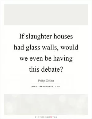 If slaughter houses had glass walls, would we even be having this debate? Picture Quote #1