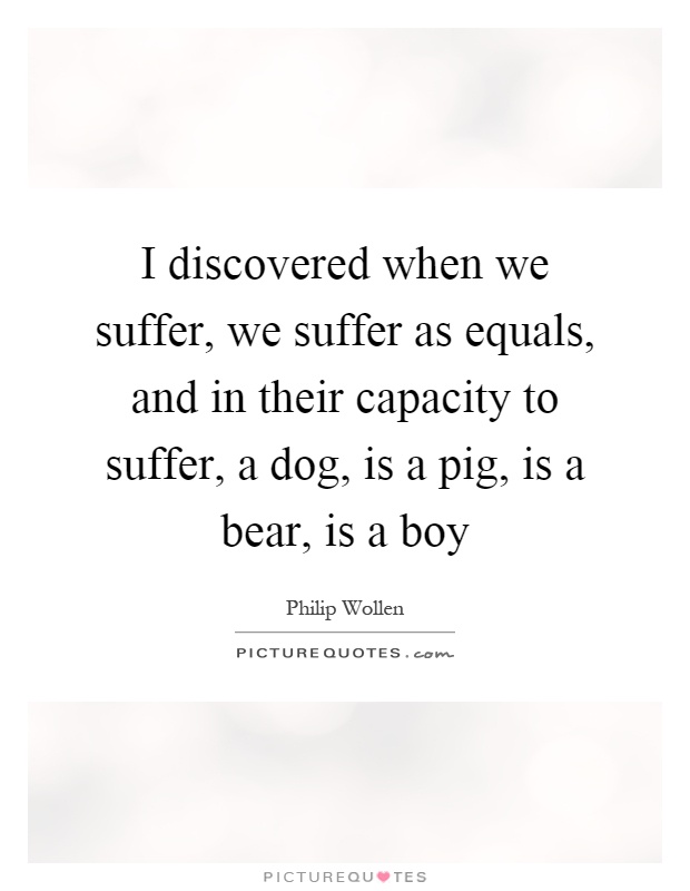 I discovered when we suffer, we suffer as equals, and in their capacity to suffer, a dog, is a pig, is a bear, is a boy Picture Quote #1