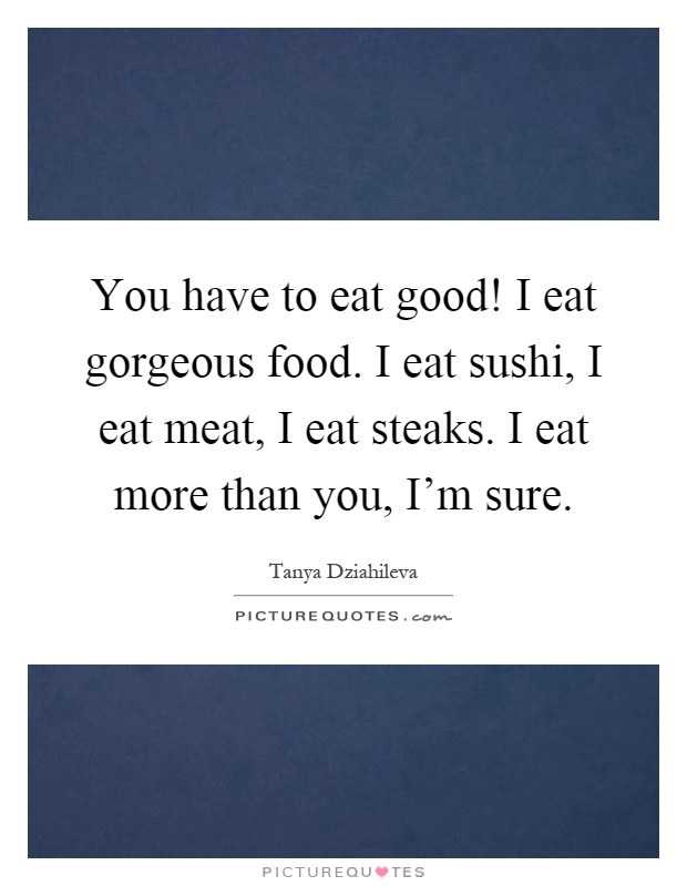 You have to eat good! I eat gorgeous food. I eat sushi, I eat meat, I eat steaks. I eat more than you, I'm sure Picture Quote #1