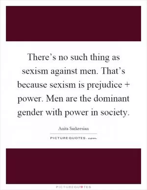 There’s no such thing as sexism against men. That’s because sexism is prejudice   power. Men are the dominant gender with power in society Picture Quote #1