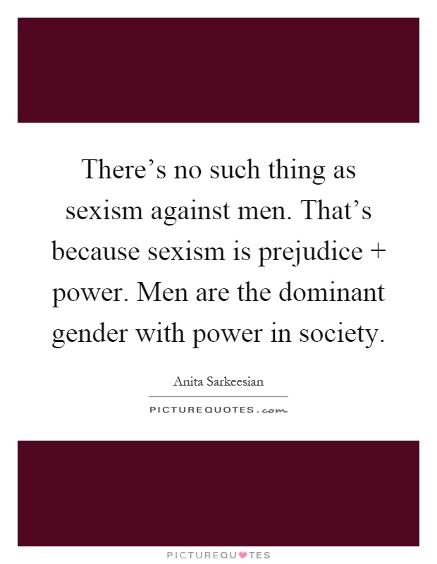 There's no such thing as sexism against men. That's because sexism is prejudice   power. Men are the dominant gender with power in society Picture Quote #1