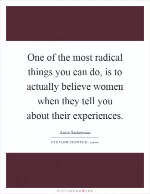One of the most radical things you can do, is to actually believe women when they tell you about their experiences Picture Quote #1