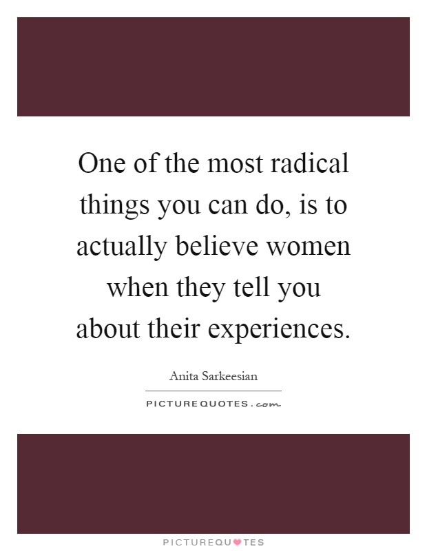 One of the most radical things you can do, is to actually believe women when they tell you about their experiences Picture Quote #1