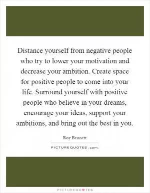 Distance yourself from negative people who try to lower your motivation and decrease your ambition. Create space for positive people to come into your life. Surround yourself with positive people who believe in your dreams, encourage your ideas, support your ambitions, and bring out the best in you Picture Quote #1