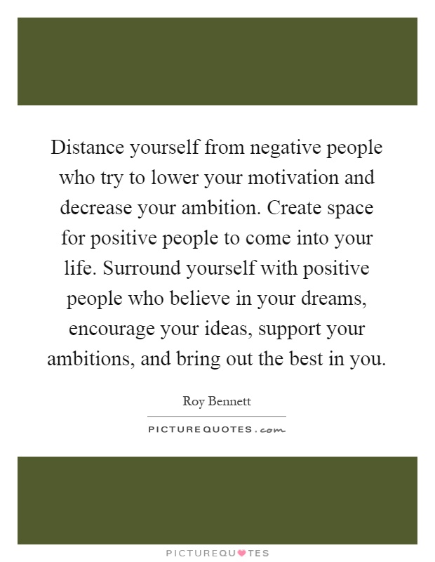 Distance yourself from negative people who try to lower your motivation and decrease your ambition. Create space for positive people to come into your life. Surround yourself with positive people who believe in your dreams, encourage your ideas, support your ambitions, and bring out the best in you Picture Quote #1