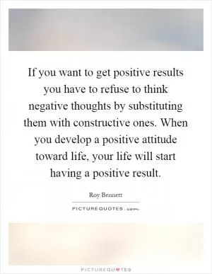 If you want to get positive results you have to refuse to think negative thoughts by substituting them with constructive ones. When you develop a positive attitude toward life, your life will start having a positive result Picture Quote #1