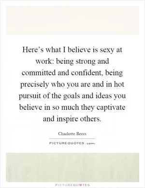 Here’s what I believe is sexy at work: being strong and committed and confident, being precisely who you are and in hot pursuit of the goals and ideas you believe in so much they captivate and inspire others Picture Quote #1