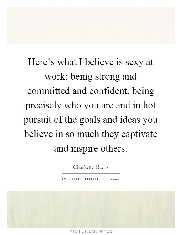 Here's what I believe is sexy at work: being strong and committed and confident, being precisely who you are and in hot pursuit of the goals and ideas you believe in so much they captivate and inspire others Picture Quote #1